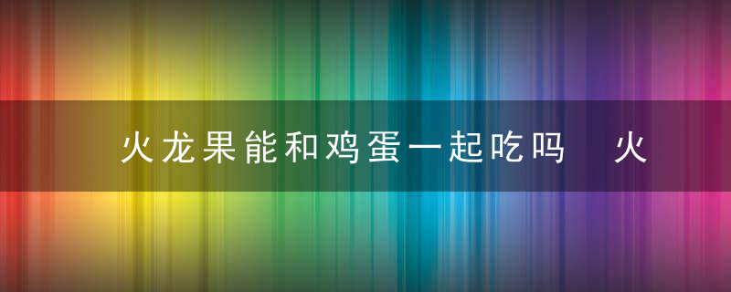 火龙果能和鸡蛋一起吃吗 火龙果可以和鸡蛋一起吃吗